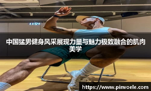 中国猛男健身风采展现力量与魅力极致融合的肌肉美学