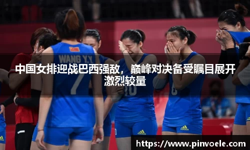 中国女排迎战巴西强敌，巅峰对决备受瞩目展开激烈较量